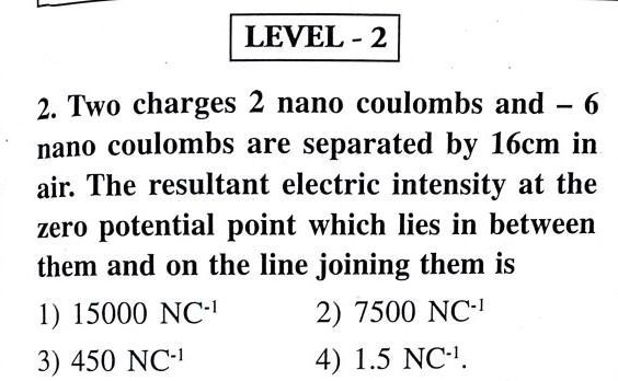 LEVEL - 2

2. Two charges 2 nano coulombs and – 6
nano coulombs are separated by 16cm in
air. The resultant electric intensity at the
zero potential point which lies in between
them and on the line joining them is
1) 15000 NC^-1
2) 7500 NC^-1
3) 450 NC^-1
4) 1.5 NC^-1.