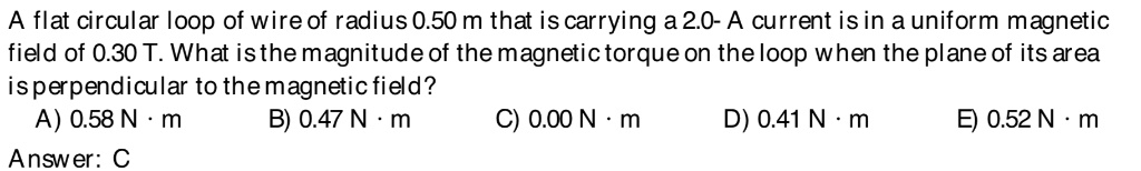 A flat circular loop of wire of radius 0.50 m that is carrying a 2.0- A current is in a uniform magnetic field of 0.30 T. What is the magnitude of the magnetic torque on the loop when the plane of its area is perpendicular to the magnetic field?
A) 0.58 N · m B) 0.47 N · m C) 0.00 N · m D) 0.41 N · m E) 0.52 N · m
Answer: C