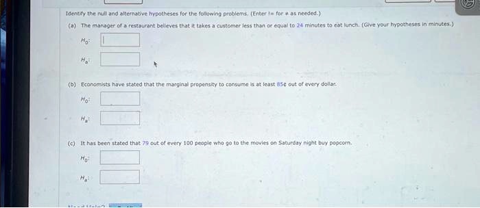 Identify the null and alternative hypotheses for the following problems. (Enter 1 for α as needed.)
(a) The manager of a restaurant believes that it takes a customer less than or equal to 24 minutes to eat lunch. (Give your hypotheses in minutes.)
H0:
Ha:
(b) Economists have stated that the marginal propensity to consume is at least 85% out of every dollar.
H0:
Ha:
(c) It has been stated that 79 out of every 100 people who go to the movies on Saturday night buy popcorn.
H0:
Ha: