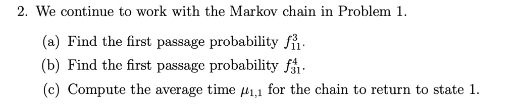 2. We continue to work with the Markov chain in Problem 1.

(a) Find the first passage probability f11^3.
(b) Find the first passage probability f31^4.
(c) Compute the average time mu1,1 for the chain to return to state 1.