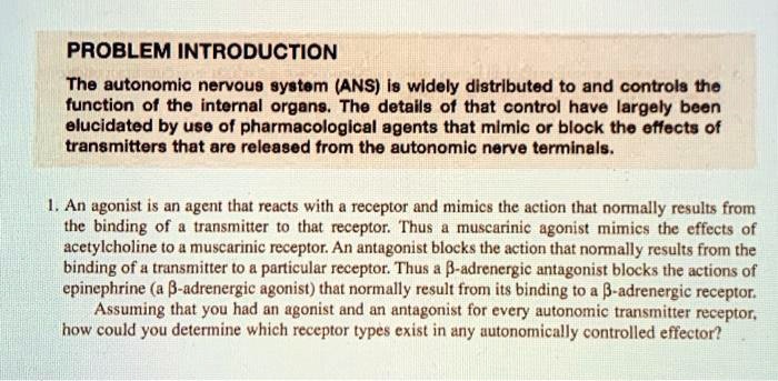 PROBLEM INTRODUCTION
The autonomic nervous system (ANS) is widely distributed to and controls the function of the internal organs. The details of that control have largely been elucidated by use of pharmacological agents that mimic or block the effects of transmitters that are released from the autonomic nerve terminals.

1. An agonist is an agent that reacts with a receptor and mimics the action that normally results from the binding of a transmitter to that receptor. Thus a muscarinic agonist mimics the effects of acetylcholine to a muscarinic receptor. An antagonist blocks the action that normally results from the binding of a transmitter to a particular receptor. Thus a ?-adrenergic antagonist blocks the actions of epinephrine (a ?-adrenergic agonist) that normally result from its binding to a ?-adrenergic receptor.
Assuming that you had an agonist and an antagonist for every autonomic transmitter receptor, how could you determine which receptor types exist in any autonomically controlled effector?
