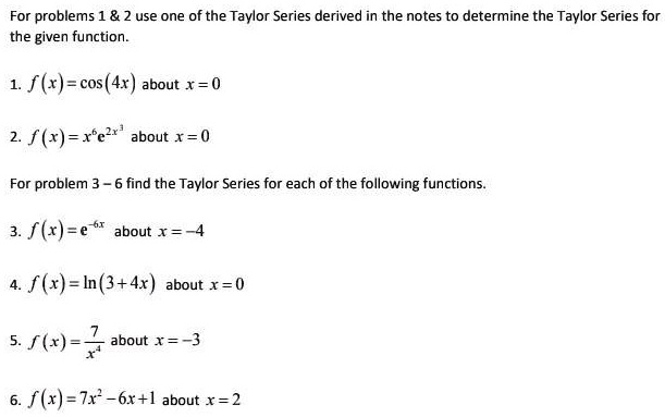 For problems 1     2 use one of the Taylor Series derived in the notes to determine the Taylor Series for the given function.

1. f(x) = cos(4x) about x = 0

2. f(x) = x^6e^2x^3 about x = 0

For problem 3 – 6 find the Taylor Series for each of the following functions.

3. f(x) = e^-6x about x = -4

4. f(x) = ln(3 + 4x) about x = 0

5. f(x) = 7/x^4 about x = -3

6. f(x) = 7x^2 - 6x + 1 about x = 2