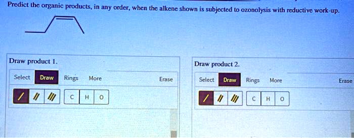 Predict the organic products, in any order, when the alkene shown is subjected to ozonolysis with reductive work-up.
Draw product 1.
Draw product 2.