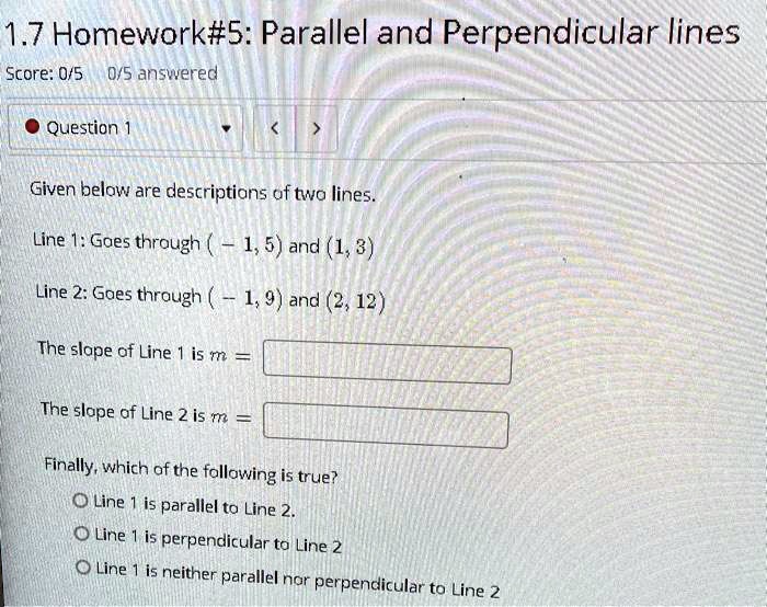Given below are descriptions of two lines.
Line 1: Goes through (-1, 5) and (1, 3)
Line 2: Goes through (-1, 9) and (2, 12)
The slope of Line 1 is m =
The slope of Line 2 is m =
Finally, which of the following is true?
Line 1 is parallel to Line 2.
Line 1 is perpendicular to Line 2.
Line 1 is neither parallel nor perpendicular to Line 2.