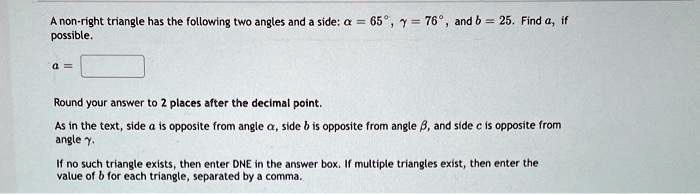 A non-right triangle has the following two angles and a side: alpha = 65^circ, gamma = 76^circ, and b = 25. Find a, if possible.

a = 

Round your answer to 2 places after the decimal point.

As in the text, side a is opposite from angle alpha, side b is opposite from angle eta, and side c is opposite from angle gamma.

If no such triangle exists, then enter DNE in the answer box. If multiple triangles exist, then enter the value of b for each triangle, separated by a comma.