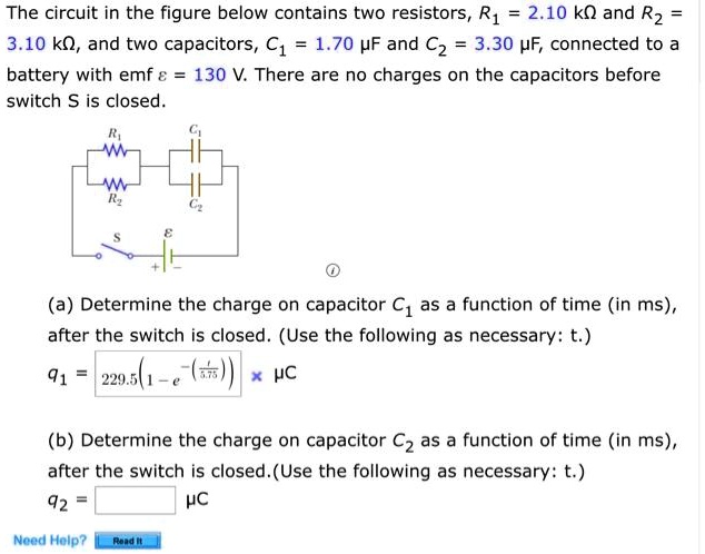 The circuit in the figure below contains two resistors, R1 = 2.10 k? and R2 = 3.10 k?, and two capacitors, C1 = 1.70 ?F and C2 = 3.30 ?F, connected to a battery with emf ? = 130 V. There are no charges on the capacitors before switch S is closed.

(a) Determine the charge on capacitor C1 as a function of time (in ms), after the switch is closed. (Use the following as necessary: t.)
q1 = 229.5(1 - e^-(t/5.75)) ?C

(b) Determine the charge on capacitor C2 as a function of time (in ms), after the switch is closed. (Use the following as necessary: t.)
q2 = [ ] ?C