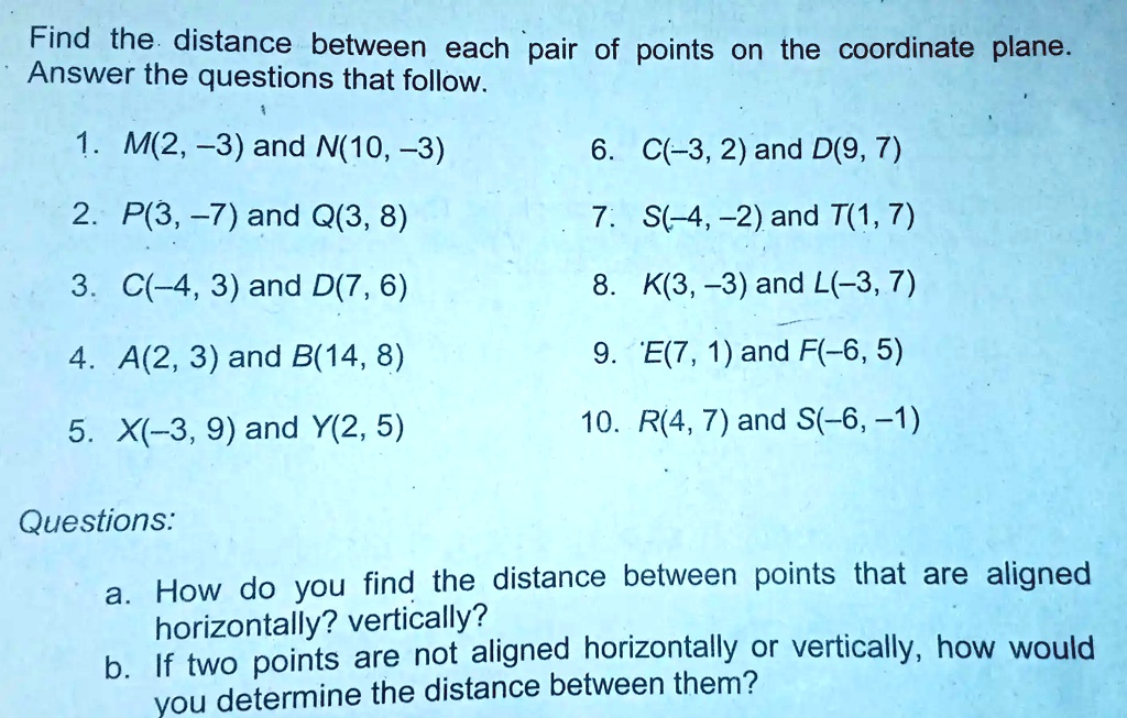 Find the distance between each pair of points on the coordinate plane.  Answer the questions that follow: 1. M(2, -3) and N(100, -3) 6. C(-3, 2)  and D(9, 7) 2. P(3, -7)