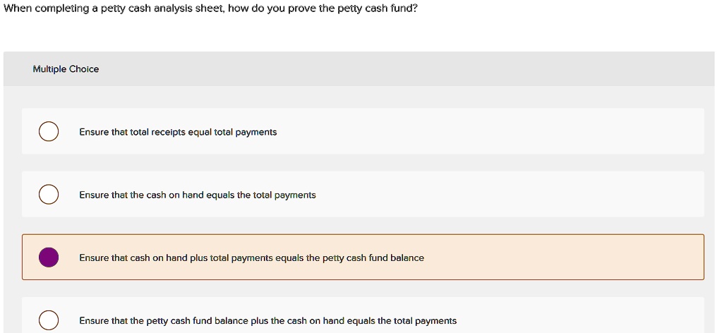 When completing a petty cash analysis sheet, how do you prove the petty cash fund?

Ensure that total receipts equal total payments
Ensure that the cash on hand equals the total payments
Ensure that cash on hand plus total payments equals the petty cash fund balance
Ensure that the petty cash fund balance plus the cash on hand equals the total payments
