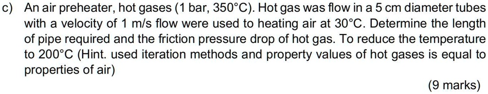 c) An air preheater, hot gases (1 bar, 350°C). Hot gas was flow in a 5 cm diameter tubes with a velocity of 1 m/s flow were used to heating air at 30°C. Determine the length of pipe required and the friction pressure drop of hot gas. To reduce the temperature to 200°C (Hint. used iteration methods and property values of hot gases is equal to properties of air) (9 marks)