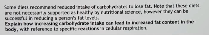 Some diets recommend reduced intake of carbohydrates to lose fat. Note that these diets are not necessarily supported as healthy by nutritional science, however they can be successful in reducing a person's fat levels.
Explain how increasing carbohydrate intake can lead to increased fat content in the body, with reference to specific reactions in cellular respiration.