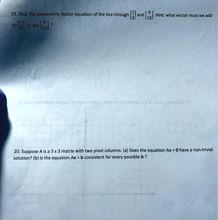 19. Find the parametric vector equation of the line through eginbmatrix 1  3 endbmatrix and eginbmatrix 4  10 endbmatrix. Hint: what vector must we add to eginbmatrix 1  3 endbmatrix to get eginbmatrix 4  10 endbmatrix?

20. Suppose A is a 3 x 3 matrix with two pivot columns. (a) Does the equation Ax = 0 have a non-trivial solution? (b) Is the equation Ax = b consistent for every possible b?