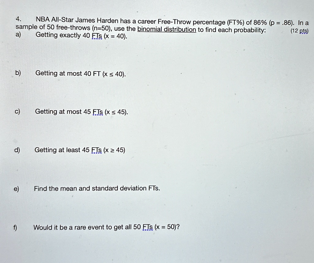 4.
NBA All-Star James Harden has a career Free-Throw percentage (FT%) of 86% (p = .86). In a
sample of 50 free-throws (n=50), use the binomial distribution to find each probability:
a)
Getting exactly 40 FTs (x = 40).
(12 pts)
b)
Getting at most 40 FT (x ≤ 40).
c)
Getting at most 45 FTs (x ≤ 45).
d)
Getting at least 45 FTs (x ≥ 45)
e)
Find the mean and standard deviation FTs.
f)
Would it be a rare event to get all 50 FTs (x = 50)? 