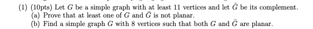 (1) (10pts) Let G be a simple graph with at least 11 vertices and let ? be its complement. (a) Prove that at least one of G and ? is not planar. (b) Find a simple graph G with 8 vertices such that both G and ? are planar.