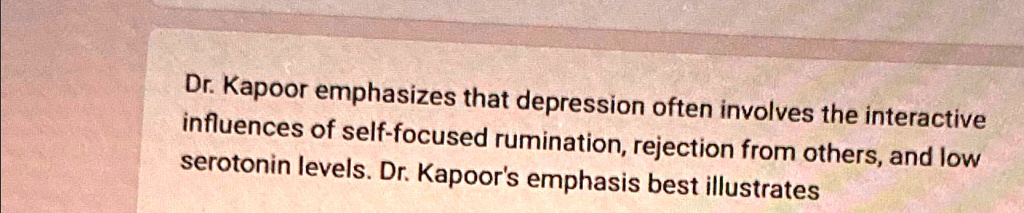 Dr. Kapoor emphasizes that depression often involves the interactive influences of self-focused rumination, rejection from others, and low serotonin levels. Dr. Kapoor's emphasis best illustrates