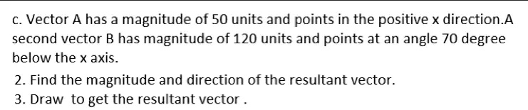 c. Vector A has a magnitude of 50 units and points in the positive x direction.A
second vector B has magnitude of 120 units and points at an angle 70 degree
below the x axis.
2. Find the magnitude and direction of the resultant vector.
3. Draw to get the resultant vector .