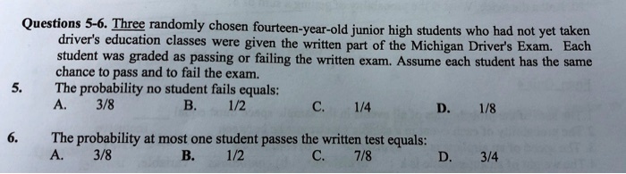 Questions 5-6. Three randomly chosen fourteen-year-old junior high students who had not yet taken driver's education classes were given the written part of the Michigan Driver's Exam. Each student was graded as passing or failing the written exam. Assume each student has the same chance to pass and to fail the exam.
5. The probability no student fails equals:
A. 3/8 B. 1/2 C. 1/4 D. 1/8
6. The probability at most one student passes the written test equals:
A. 3/8 B. 1/2 C. 7/8 D. 3/4