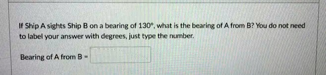 If Ship A sights Ship B on a bearing of 130°, what is the bearing of A from B? You do not need to label your answer with degrees, just type the number.
Bearing of A from B =