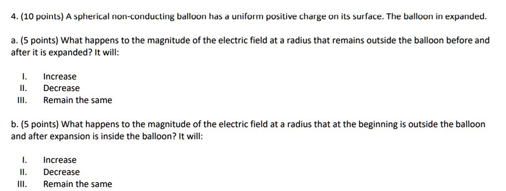 4. (10 points) A spherical non-conducting balloon has a uniform positive charge on its surface. The balloon in expanded.

a. (5 points) What happens to the magnitude of the electric field at a radius that remains outside the balloon before and after it is expanded? It will:

I. Increase
II. Decrease
III. Remain the same

b. (5 points) What happens to the magnitude of the electric field at a radius that at the beginning is outside the balloon and after expansion is inside the balloon? It will:

I. Increase
II. Decrease
III. Remain the same