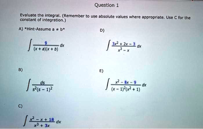 Evaluate the integral. (Remember to use absolute values where appropriate. Use C for the constant of integration.)

A) *Hint-Assume a ? b*
? 9 / ((x + a)(x + b)) dx

B)
? ds / (s^2(s - 1)^2)

C)
? (x^2 - x + 18) / (x^3 + 3x) dx

D)
? (3x^2 + 2x - 3) / (x^3 - x) dx

E)
? (x^2 - 8x - 9) / ((x - 1)^2(x^2 + 1)) dx