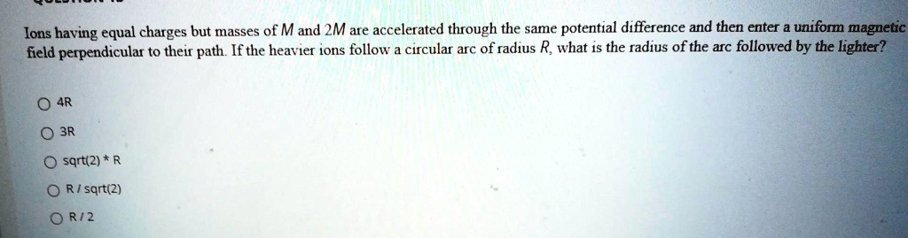 Ions having equal charges but masses of M and 2M are accelerated through the same potential difference and then enter a uniform magnetic field perpendicular to their path. If the heavier ions follow a circular arc of radius R, what is the radius of the arc followed by the lighter?

4R
3R
sqrt(2) * R
R / sqrt(2)
R / 2