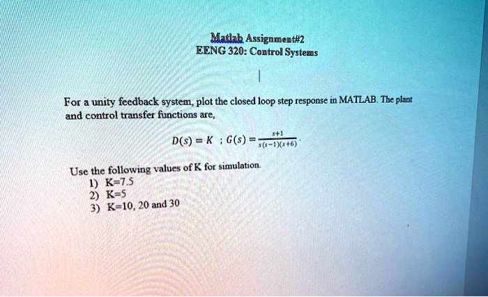 Matlab Assignment#2
EENG 320: Control Systems
|
For a unity feedback system, plot the closed loop step response in MATLAB. The plant
and control transfer functions are,
D(s) = K ; G(s) = (s+1)/(s(s-1)(s+6))
Use the following values of K for simulation.
1) K=7.5
2) K=5
3) K=10, 20 and 30