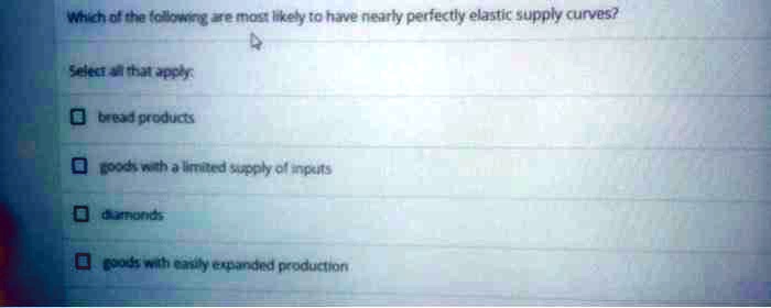 Which of the following are most likely to have nearly perfectly elastic supply curves?

Select all that apply:

bread products

goods with a limited supply of inputs

diamonds

goods with easily expanded production