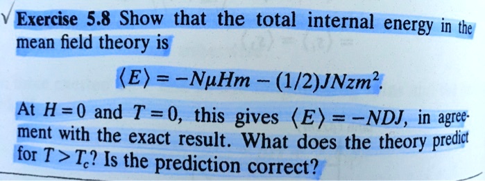 Exercise 5.8 Show that the total internal energy in the
mean field theory is
⟨ E ⟩ = -Nμ H m - (1/2)JNzm^2.
At H = 0 and T = 0, this gives ⟨ E ⟩ = -NDJ, in agree-
ment with the exact result. What does the theory predict
for T > Tc? Is the prediction correct?
