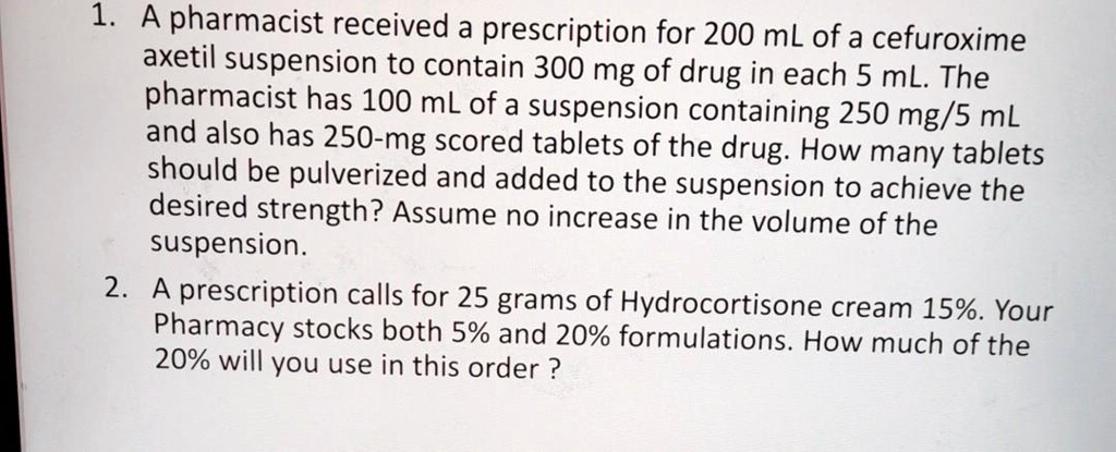1. A pharmacist received a prescription for 200 mL of a cefuroxime axetil suspension to contain 300 mg of drug in each 5 mL. The pharmacist has 100 mL of a suspension containing 250 mg/5 mL and also has 250-mg scored tablets of the drug. How many tablets should be pulverized and added to the suspension to achieve the desired strength? Assume no increase in the volume of the suspension.
2. A prescription calls for 25 grams of Hydrocortisone cream 15%. Your Pharmacy stocks both 5% and 20% formulations. How much of the 20% will you use in this order ?