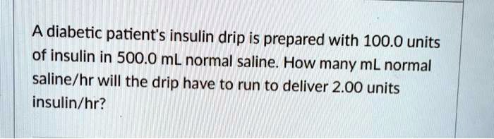 A diabetic patient's insulin drip is prepared with 100.0 units of insulin in 500.0 mL normal saline. How many mL normal saline/hr will the drip have to run to deliver 2.00 units insulin/hr?