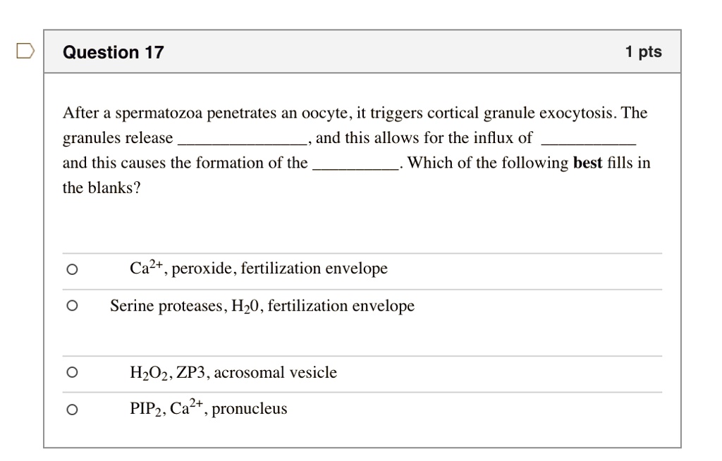 Question 17
1 pts
After a spermatozoa penetrates an oocyte, it triggers cortical granule exocytosis. The granules release , and this allows for the influx of 
and this causes the formation of the . Which of the following best fills in the blanks?
Ca2+, peroxide, fertilization envelope
Serine proteases, H20, fertilization envelope
H2O2, ZP3, acrosomal vesicle
PIP2, Ca2+, pronucleus