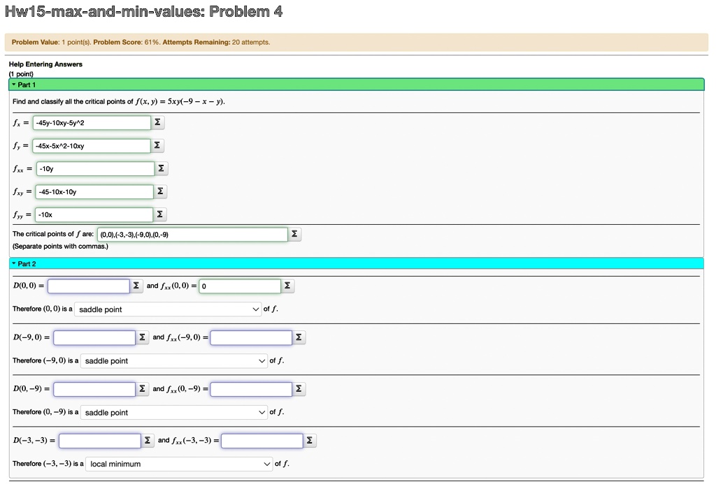 Hw15-max-and-min-values: Problem 4
Problem Value: 1 point(s). Problem Score: 61%. Attempts Remaining: 20 attempts.
Help Entering Answers
(1 point)
Part 1
Find and classify all the critical points of f(x, y) = 5xy(-9 - x - y).
fx = -45y - 10xy - 5y^2
fy = -45x - 5x^2 - 10xy
fxx = -10y
fxy = -45 - 10x - 10y
fyy = -10x
The critical points of f are: (0, 0), (-3, -3), (-9, 0), (0, -9)
(Separate points with commas.)
Part 2
D(0, 0) =
Therefore (0, 0) is a saddle point
D(-9, 0) =
Therefore (-9, 0) is a saddle point
D(0, -9) =
Therefore (0, -9) is a saddle point
D(-3, -3) =
Therefore (-3, -3) is a local minimum