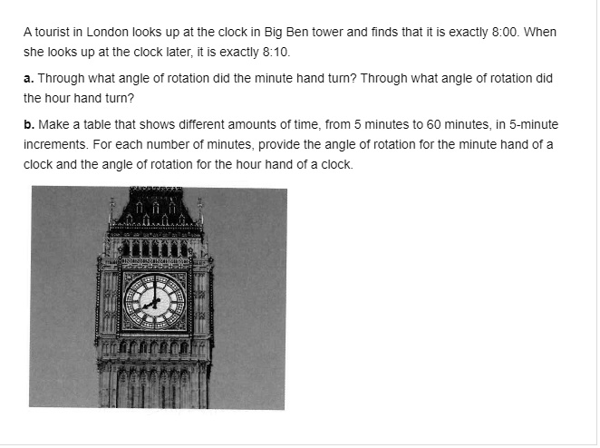 A tourist in London looks up at the clock in Big Ben tower and finds that it is exactly 8:00. When she looks up at the clock later, it is exactly 8:10.
a. Through what angle of rotation did the minute hand turn? Through what angle of rotation did the hour hand turn?
b. Make a table that shows different amounts of time, from 5 minutes to 60 minutes, in 5-minute increments. For each number of minutes, provide the angle of rotation for the minute hand of a clock and the angle of rotation for the hour hand of a clock.