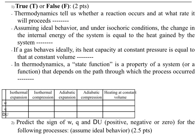 1) True (T) or False (F): (2 pts)
- Thermodynamics tell us whether a reaction occurs and at what rate it will proceeds ——–
- Assuming ideal behavior, and under isochoric conditions, the change in the internal energy of the system is equal to the heat gained by the system ——–
- If a gas behaves ideally, its heat capacity at constant pressure is equal to that at constant volume ——–
- In thermodynamics, a “state function” is a property of a system (or a function) that depends on the path through which the process occurred ——–

Isothermal expansion | Isothermal compression | Adiabatic expansion | Adiabatic compression | Heating at constant volume
w
q
DU

2) Predict the sign of w, q and DU (positive, negative or zero) for the following processes: (assume ideal behavior) (2.5 pts)