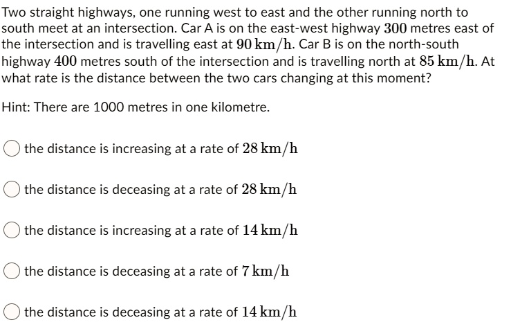 Two straight highways, one running west to east and the other running north to south meet at an intersection. Car A is on the east-west highway 300 metres east of the intersection and is travelling east at 90 km/h. Car B is on the north-south highway 400 metres south of the intersection and is travelling north at 85 km/h. At what rate is the distance between the two cars changing at this moment?

Hint: There are 1000 metres in one kilometre.

the distance is increasing at a rate of 28 km/h
the distance is deceasing at a rate of 28 km/h
the distance is increasing at a rate of 14 km/h
the distance is deceasing at a rate of 7 km/h
the distance is deceasing at a rate of 14 km/h