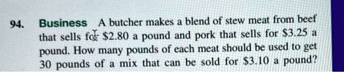 Business A butcher makes a blend of stew meat from beef that sells for 2.80 a pound and pork that sells for3.25 a pound. How many pounds of each meat should be used to get 30 pounds of a mix that can be sold for 3.10 a pound?