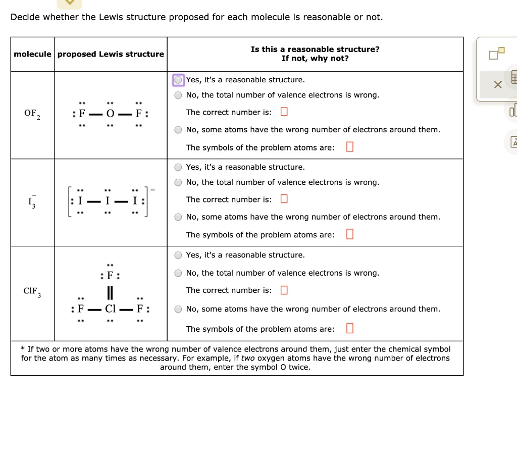 Decide whether the Lewis structure proposed for each molecule is reasonable or not.

molecule | proposed Lewis structure | Is this a reasonable structure? If not, why not?

OF2 | :F-O-F: | Yes, it's a reasonable structure.
No, the total number of valence electrons is wrong.
The correct number is:
No, some atoms have the wrong number of electrons around them.
The symbols of the problem atoms are:

I3- | [:I-I-I:]- | Yes, it's a reasonable structure.
No, the total number of valence electrons is wrong.
The correct number is:
No, some atoms have the wrong number of electrons around them.
The symbols of the problem atoms are:

ClF3 | :F: || :F-Cl-F: | Yes, it's a reasonable structure.
No, the total number of valence electrons is wrong.
The correct number is:
No, some atoms have the wrong number of electrons around them.
The symbols of the problem atoms are:

* If two or more atoms have the wrong number of valence electrons around them, just enter the chemical symbol for the atom as many times as necessary. For example, if two oxygen atoms have the wrong number of electrons around them, enter the symbol O twice.