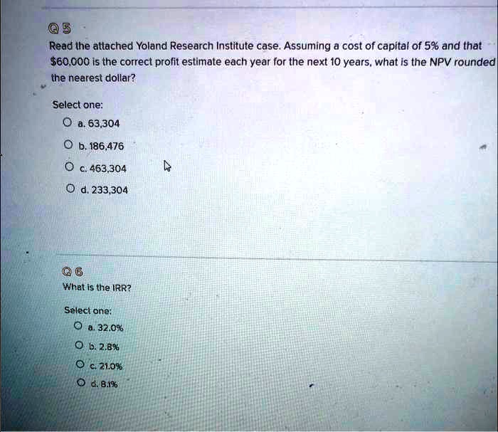 Q 5
Read the attached Yoland Research Institute case. Assuming a cost of capital of 5% and that $60,000 is the correct profit estimate each year for the next 10 years, what is the NPV rounded the nearest dollar?
Select one:
a. 63,304
b. 186,476
c. 463,304
d. 233,304
Q 6
What is the IRR?
Select one:
a. 32.0%
b. 2.8%
c. 21.0%
d. 8.1%