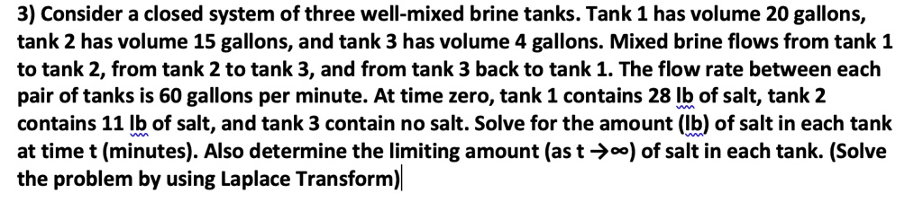 Consider a closed system of three well-mixed brine tanks. Tank 1 has volume 20 gallons, tank 2 has volume 15 gallons, and tank 3 has volume 4 gallons. Mixed brine flows from tank 1 to tank 2, from tank 2 to tank 3, and from tank 3 back to tank 1. The flow rate between each pair of tanks is 60 gallons per minute. At time zero, tank 1 contains 28 lb of salt, tank 2 contains 11 lb of salt, and tank 3 contain no salt. Solve for the amount (lb) of salt in each tank at time t (minutes). Also determine the limiting amount (as t ? ?) of salt in each tank. (Solve the problem by using Laplace Transform)