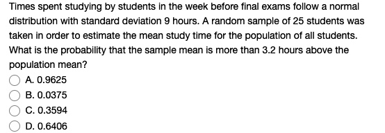 Times spent studying by students in the week before final exams follow a normal distribution with standard deviation 9 hours. A random sample of 25 students was taken in order to estimate the mean study time for the population of all students. What is the probability that the sample mean is more than 3.2 hours above the population mean?
A. 0.9625
B. 0.0375
C. 0.3594
D. 0.6406
