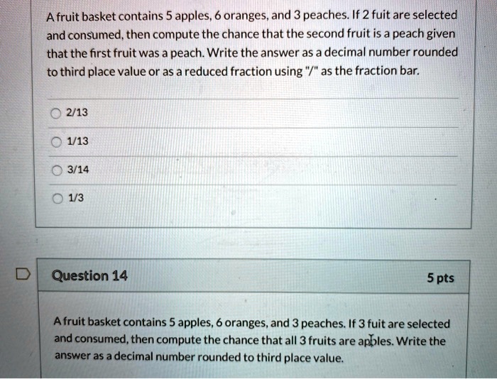 A fruit basket contains 5 apples, 6 oranges, and 3 peaches. If 2 fuit are selected and consumed, then compute the chance that the second fruit is a peach given that the first fruit was a peach. Write the answer as a decimal number rounded to third place value or as a reduced fraction using "/" as the fraction bar.

2/13
1/13
3/14
1/3

Question 14 5 pts

A fruit basket contains 5 apples, 6 oranges, and 3 peaches. If 3 fuit are selected and consumed, then compute the chance that all 3 fruits are apples. Write the answer as a decimal number rounded to third place value.