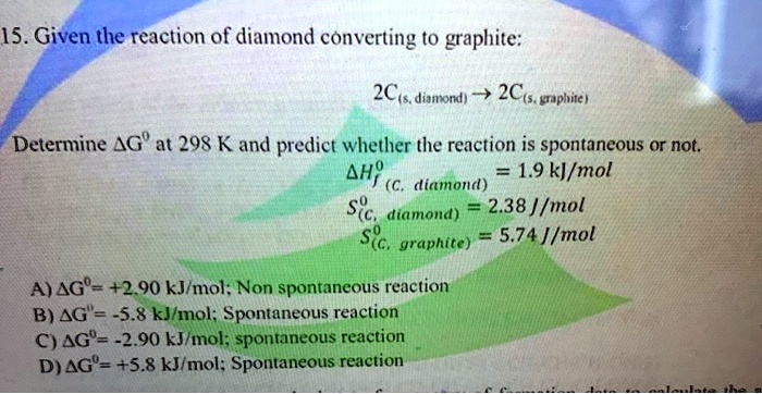 15. Given the reaction of diamond converting to graphite:
2C(s, diamond) ? 2C(s, graphite)
Determine ?G° at 298 K and predict whether the reaction is spontaneous or not.
?Hf° (C, diamond) = 1.9 kJ/mol
S°(C, diamond) = 2.38 J/mol
S°(C, graphite) = 5.74 J/mol
A) ?G° = +2.90 kJ/mol; Non spontaneous reaction
B) ?G° = -5.8 kJ/mol; Spontaneous reaction
C) ?G° = -2.90 kJ/mol; spontaneous reaction
D) ?G° = +5.8 kJ/mol; Spontaneous reaction