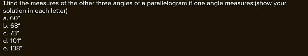 1.find the measures of the other three angles of a parallelogram if one angle measures:(show your solution in each letter)
a. 60°
b. 68°
c. 73°
d. 101°
e. 138°