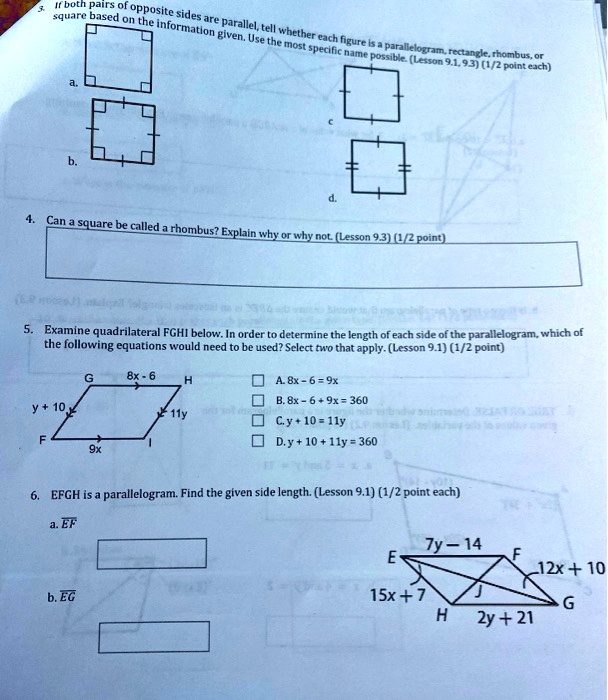 3. If both pairs of opposite sides are parallel, tell whether each figure is a parallelogram, rectangle, rhombus, or square based on the information given. Use the most specific name possible. (Lesson 9.1, 9.3) (1/2 point each)
a.
b.
c.
d.
4. Can a square be called a rhombus? Explain why or why not. (Lesson 9.3) (1/2 point)
5. Examine quadrilateral FGHI below. In order to determine the length of each side of the parallelogram, which of the following equations would need to be used? Select two that apply. (Lesson 9.1) (1/2 point)
G 8x - 6 H
y + 10 11y
F 9x I
A. 8x - 6 = 9x
B. 8x - 6 + 9x = 360
C. y + 10 = 11y
D. y + 10 + 11y = 360
6. EFGH is a parallelogram. Find the given side length. (Lesson 9.1) (1/2 point each)
a. EF
b. EG
7y - 14
E F 12x + 10
15x + 7 J G
H 2y + 21