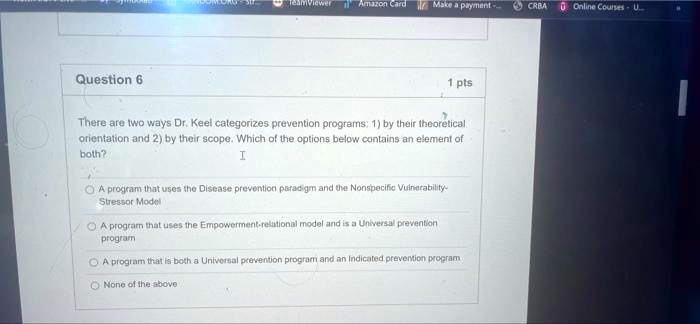 There are two ways Dr. Keel categorizes prevention programs: 1) by their theoretical orientation and 2) by their scope. Which of the options below contains an element of both?
A program that uses the Disease prevention paradigm and the Nonspecific Vulnerability-Stressor Model
A program that uses the Empowerment-relational model and is a Universal prevention program
A program that is both a Universal prevention program and an Indicated prevention program
None of the above