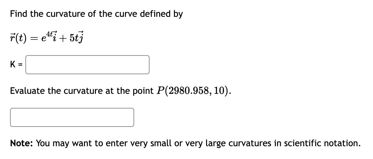 Find the curvature of the curve defined by

?r(t) = e^4t?i + 5t?j

K =

Evaluate the curvature at the point P(2980.958, 10).

Note: You may want to enter very small or very large curvatures in scientific notation.