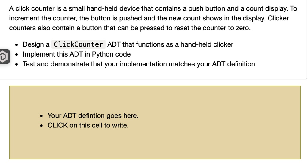 A click counter is a small hand-held device that contains a push button and a count display. To increment the counter, the button is pushed and the new count shows in the display. Clicker counters also contain a button that can be pressed to reset the counter to zero.
• Design a ClickCounter ADT that functions as a hand-held clicker
• Implement this ADT in Python code
• Test and demonstrate that your implementation matches your ADT definition
• Your ADT defintion goes here.
• CLICK on this cell to write.