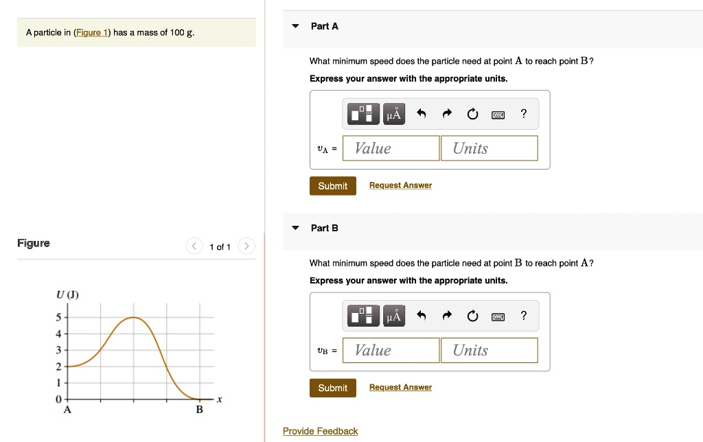 Part A
A particle in (Figure 1) has a mass of 100 g.
Figure
What minimum speed does the particle need at point A to reach point B?
Express your answer with the appropriate units.
vA = Value Units
Submit Request Answer
Part B
< 1 of 1
U (J)
5
4
3
2
1
0
X
A
B
?
What minimum speed does the particle need at point B to reach point A?
Express your answer with the appropriate units.
vB = Value Units
Submit Request Answer
Provide Feedback
