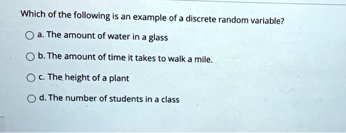 Which of the following is an example of a discrete random variable?
a. The amount of water in a glass
b. The amount of time it takes to walk a mile.
c. The height of a plant
d. The number of students in a class
