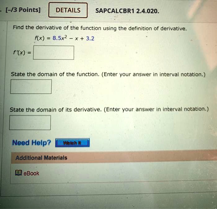 Find the derivative of the function using the definition of derivative.
f(x) = 8.5x^2 - x + 3.2
f'(x) =
State the domain of the function. (Enter your answer in interval notation.)
State the domain of its derivative. (Enter your answer in interval notation.)