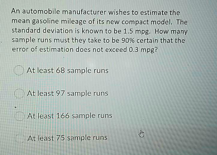 An automobile manufacturer wishes to estimate the mean gasoline mileage of its new compact model. The standard deviation is known to be 1.5 mpg. How many sample runs must they take to be 90% certain that the error of estimation does not exceed 0.3 mpg?
At least 68 sample runs
At least 97 sample runs
At least 166 sample runs
At least 75 sample runs